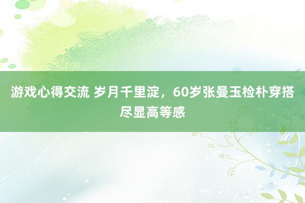 游戏心得交流 岁月千里淀，60岁张曼玉检朴穿搭尽显高等感