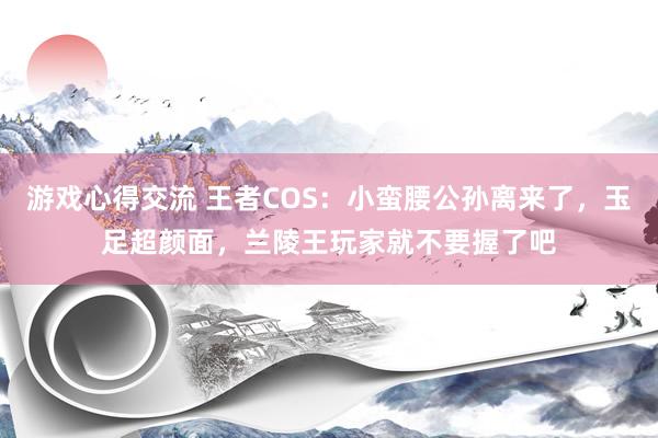 游戏心得交流 王者COS：小蛮腰公孙离来了，玉足超颜面，兰陵王玩家就不要握了吧