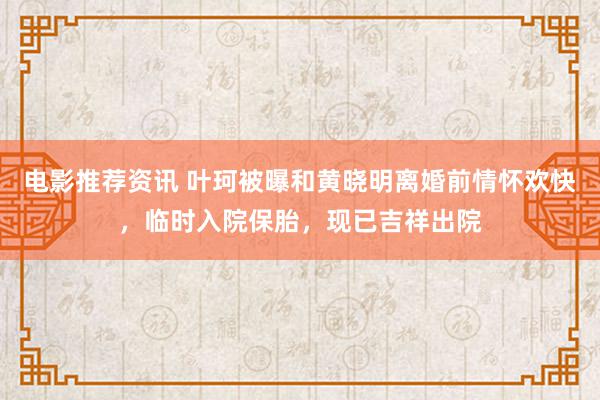 电影推荐资讯 叶珂被曝和黄晓明离婚前情怀欢快，临时入院保胎，现已吉祥出院