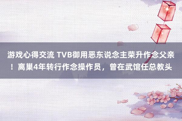 游戏心得交流 TVB御用恶东说念主荣升作念父亲！离巢4年转行作念操作员，曾在武馆任总教头