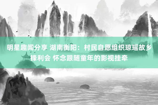 明星趣闻分享 湖南衡阳：村民自愿组织琼瑶故乡锋利会 怀念跟随童年的影视挂牵