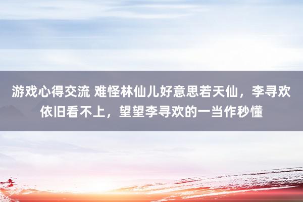 游戏心得交流 难怪林仙儿好意思若天仙，李寻欢依旧看不上，望望李寻欢的一当作秒懂