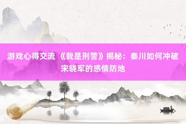 游戏心得交流 《我是刑警》揭秘：秦川如何冲破宋晓军的感情防地