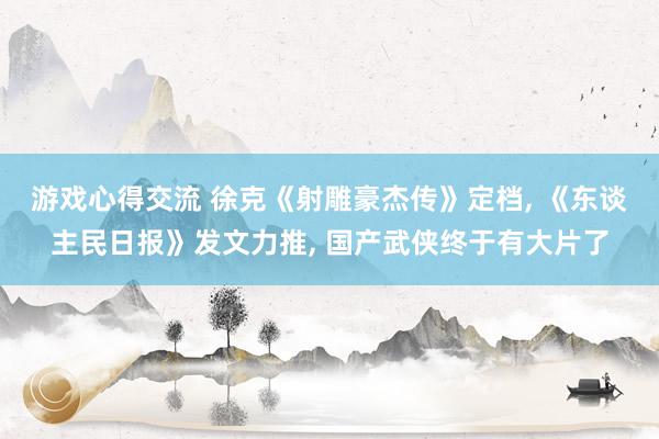 游戏心得交流 徐克《射雕豪杰传》定档, 《东谈主民日报》发文力推, 国产武侠终于有大片了