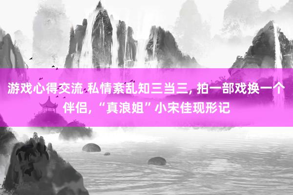 游戏心得交流 私情紊乱知三当三, 拍一部戏换一个伴侣, “真浪姐”小宋佳现形记