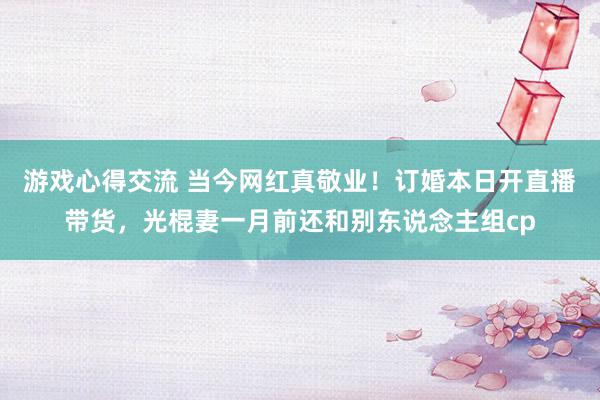 游戏心得交流 当今网红真敬业！订婚本日开直播带货，光棍妻一月前还和别东说念主组cp