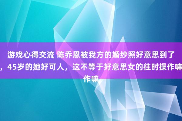 游戏心得交流 陈乔恩被我方的婚纱照好意思到了，45岁的她好可人，这不等于好意思女的往时操作嘛