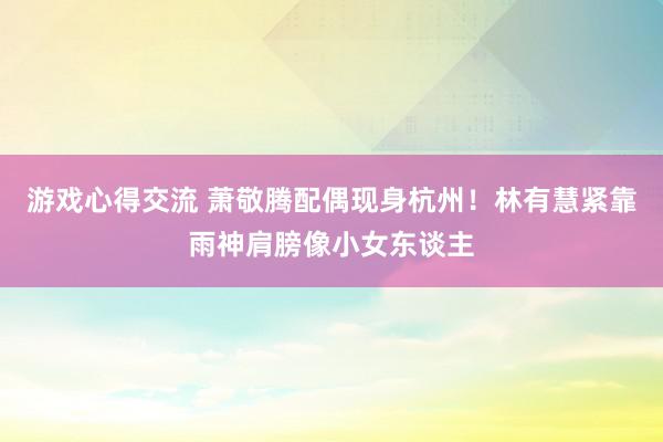 游戏心得交流 萧敬腾配偶现身杭州！林有慧紧靠雨神肩膀像小女东谈主