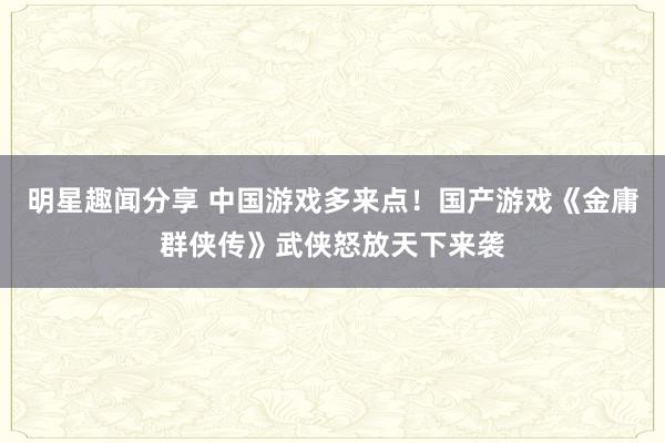 明星趣闻分享 中国游戏多来点！国产游戏《金庸群侠传》武侠怒放天下来袭