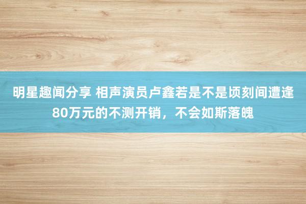 明星趣闻分享 相声演员卢鑫若是不是顷刻间遭逢80万元的不测开销，不会如斯落魄