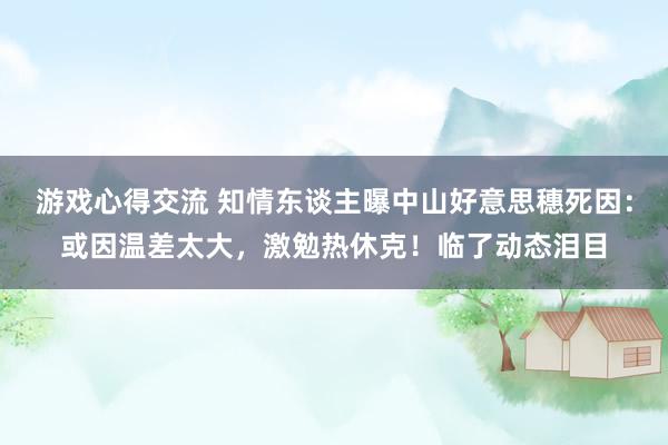 游戏心得交流 知情东谈主曝中山好意思穗死因：或因温差太大，激勉热休克！临了动态泪目