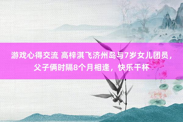 游戏心得交流 高梓淇飞济州岛与7岁女儿团员，父子俩时隔8个月相逢，快乐干杯