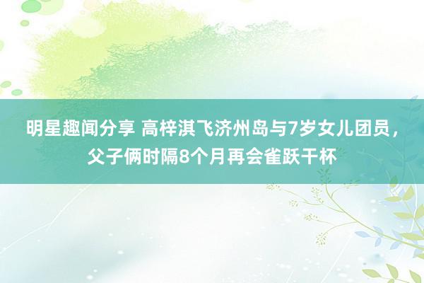 明星趣闻分享 高梓淇飞济州岛与7岁女儿团员，父子俩时隔8个月再会雀跃干杯