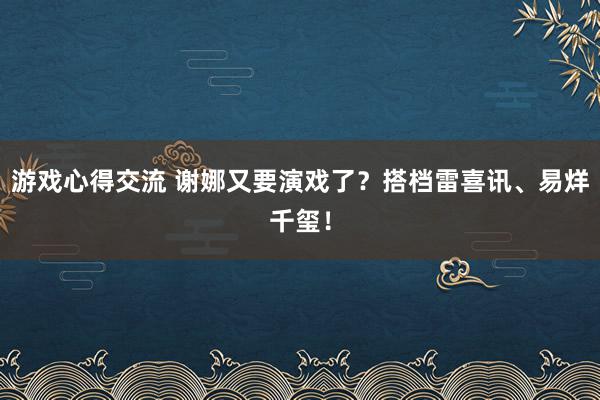 游戏心得交流 谢娜又要演戏了？搭档雷喜讯、易烊千玺！