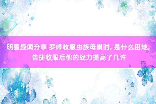 明星趣闻分享 罗峰收服虫族母巢时, 是什么田地, 告捷收服后他的战力提高了几许