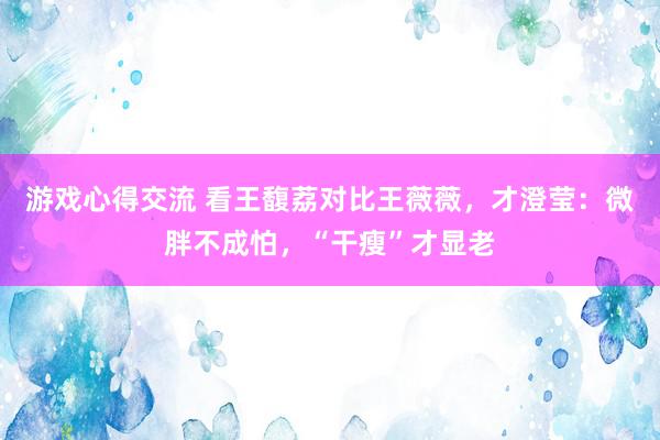 游戏心得交流 看王馥荔对比王薇薇，才澄莹：微胖不成怕，“干瘦”才显老