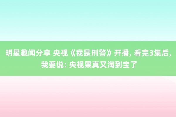 明星趣闻分享 央视《我是刑警》开播, 看完3集后, 我要说: 央视果真又淘到宝了