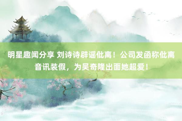 明星趣闻分享 刘诗诗辟谣仳离！公司发函称仳离音讯装假，为吴奇隆出面她超爱！