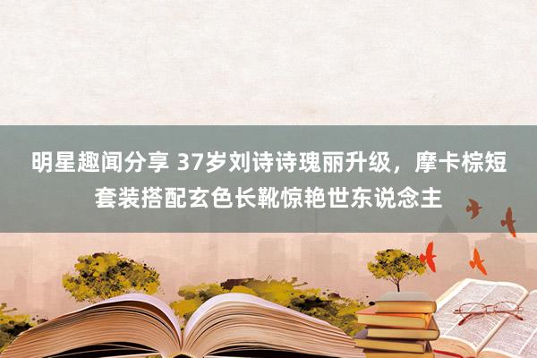 明星趣闻分享 37岁刘诗诗瑰丽升级，摩卡棕短套装搭配玄色长靴惊艳世东说念主