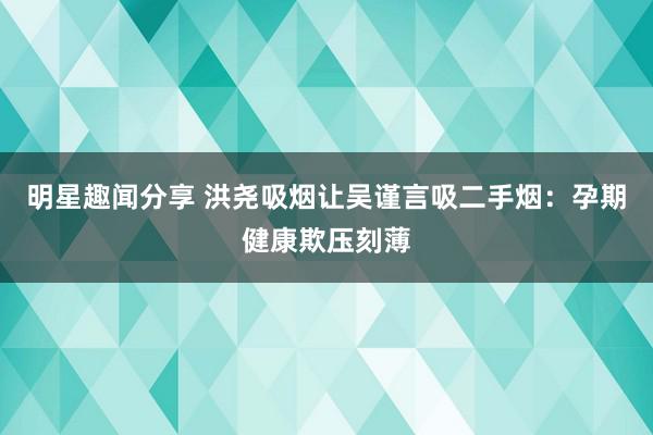 明星趣闻分享 洪尧吸烟让吴谨言吸二手烟：孕期健康欺压刻薄