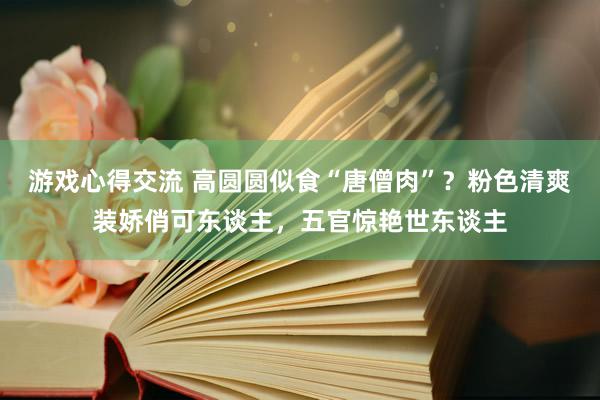 游戏心得交流 高圆圆似食“唐僧肉”？粉色清爽装娇俏可东谈主，五官惊艳世东谈主