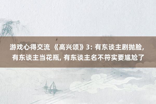 游戏心得交流 《高兴颂》3: 有东谈主剧抛脸, 有东谈主当花瓶, 有东谈主名不符实要尴尬了