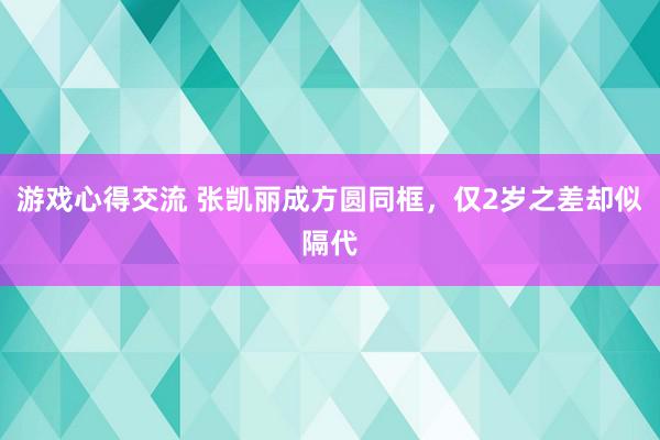 游戏心得交流 张凯丽成方圆同框，仅2岁之差却似隔代