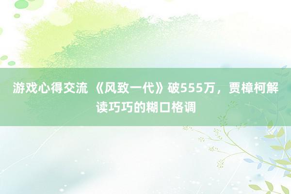 游戏心得交流 《风致一代》破555万，贾樟柯解读巧巧的糊口格调