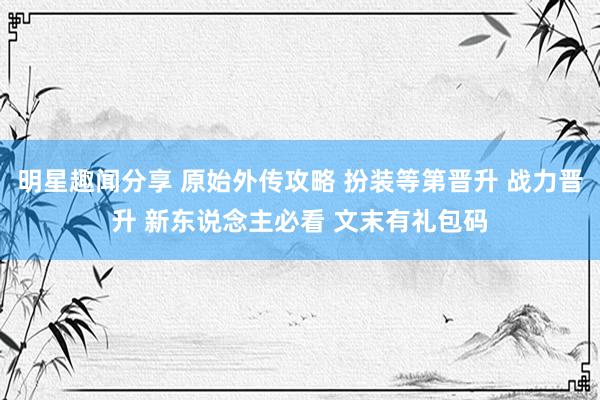 明星趣闻分享 原始外传攻略 扮装等第晋升 战力晋升 新东说念主必看 文末有礼包码