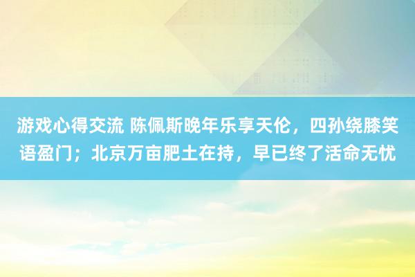 游戏心得交流 陈佩斯晚年乐享天伦，四孙绕膝笑语盈门；北京万亩肥土在持，早已终了活命无忧