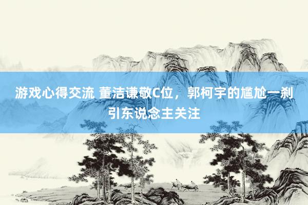 游戏心得交流 董洁谦敬C位，郭柯宇的尴尬一刹引东说念主关注