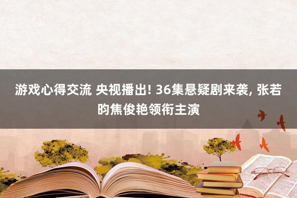 游戏心得交流 央视播出! 36集悬疑剧来袭, 张若昀焦俊艳领衔主演