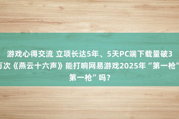 游戏心得交流 立项长达5年、5天PC端下载量破300万次《燕云十六声》能打响网易游戏2025年“第一枪”吗？