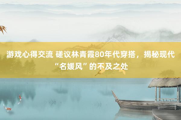 游戏心得交流 磋议林青霞80年代穿搭，揭秘现代“名媛风”的不及之处