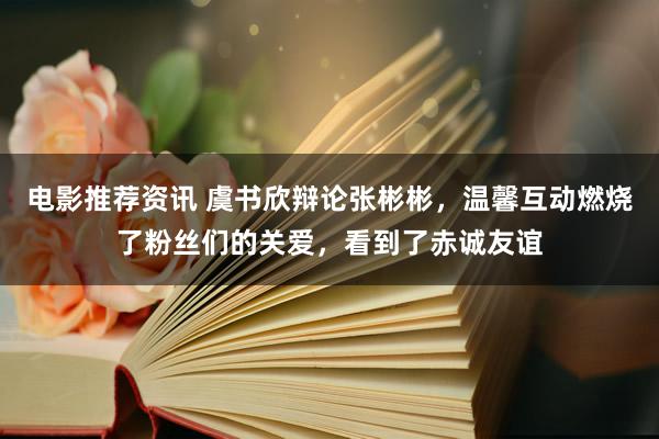 电影推荐资讯 虞书欣辩论张彬彬，温馨互动燃烧了粉丝们的关爱，看到了赤诚友谊