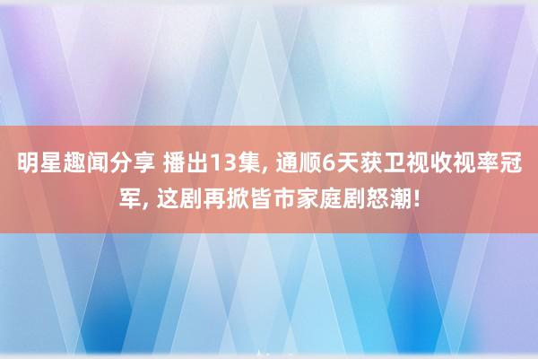 明星趣闻分享 播出13集, 通顺6天获卫视收视率冠军, 这剧再掀皆市家庭剧怒潮!