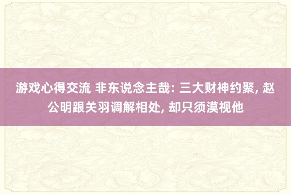 游戏心得交流 非东说念主哉: 三大财神约聚, 赵公明跟关羽调解相处, 却只须漠视他