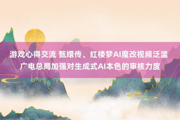 游戏心得交流 甄嬛传、红楼梦AI魔改视频泛滥 广电总局加强对生成式AI本色的审核力度