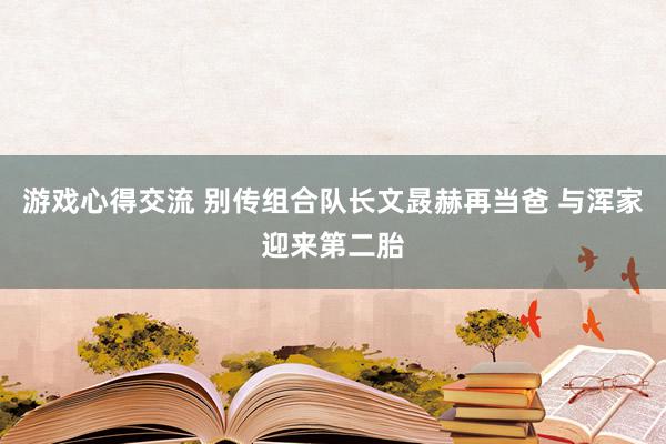 游戏心得交流 别传组合队长文晸赫再当爸 与浑家迎来第二胎