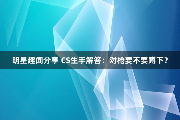 明星趣闻分享 CS生手解答：对枪要不要蹲下？