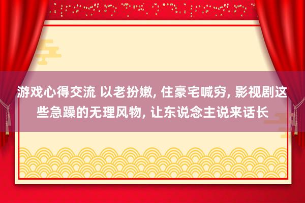 游戏心得交流 以老扮嫩, 住豪宅喊穷, 影视剧这些急躁的无理风物, 让东说念主说来话长