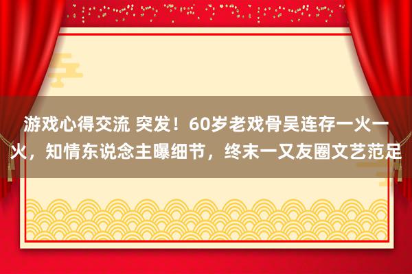 游戏心得交流 突发！60岁老戏骨吴连存一火一火，知情东说念主曝细节，终末一又友圈文艺范足