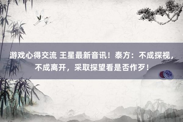 游戏心得交流 王星最新音讯！泰方：不成探视，不成离开，采取探望看是否作歹！