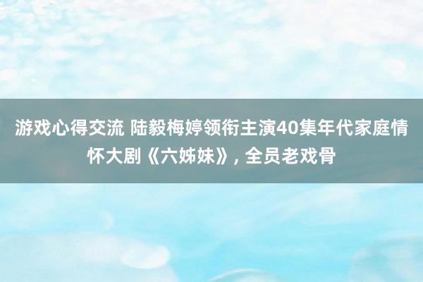 游戏心得交流 陆毅梅婷领衔主演40集年代家庭情怀大剧《六姊妹》, 全员老戏骨