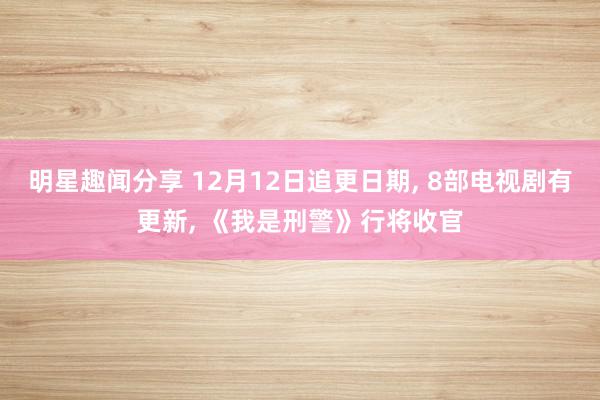 明星趣闻分享 12月12日追更日期, 8部电视剧有更新, 《我是刑警》行将收官