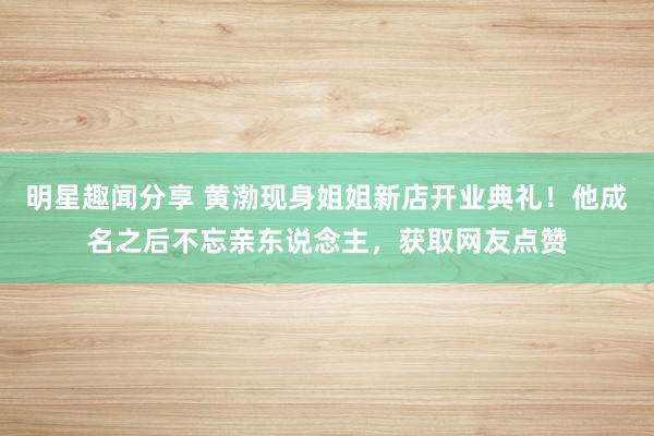 明星趣闻分享 黄渤现身姐姐新店开业典礼！他成名之后不忘亲东说念主，获取网友点赞