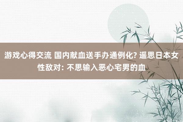 游戏心得交流 国内献血送手办通例化? 遥思日本女性敌对: 不思输入恶心宅男的血