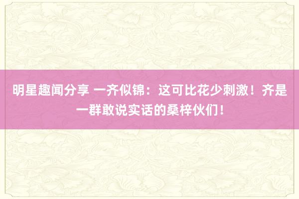 明星趣闻分享 一齐似锦：这可比花少刺激！齐是一群敢说实话的桑梓伙们！