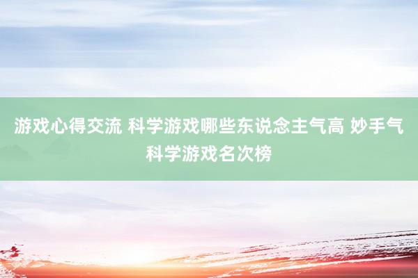 游戏心得交流 科学游戏哪些东说念主气高 妙手气科学游戏名次榜