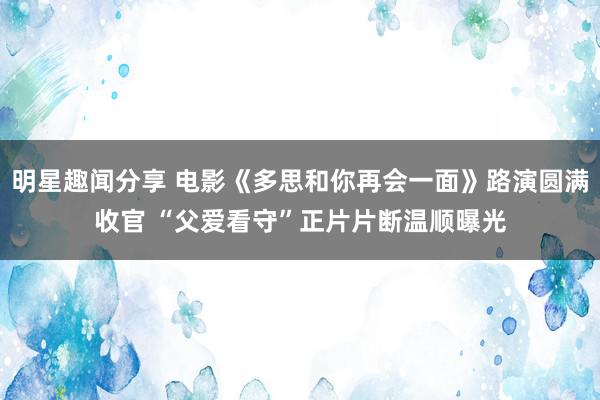 明星趣闻分享 电影《多思和你再会一面》路演圆满收官 “父爱看守”正片片断温顺曝光